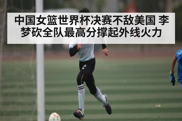 中国女篮世界杯决赛不敌美国 李梦砍全队最高分撑起外线火力