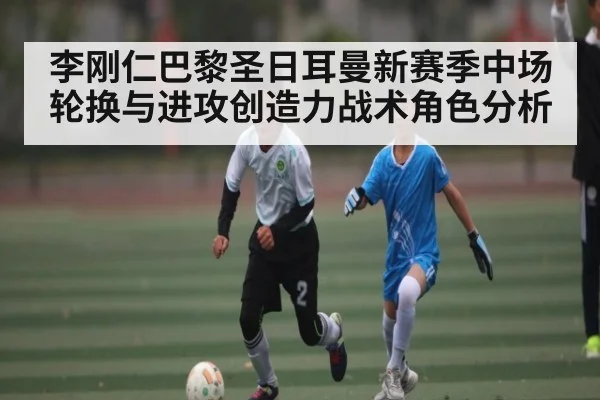 李刚仁巴黎圣日耳曼新赛季中场轮换与进攻创造力战术角色分析