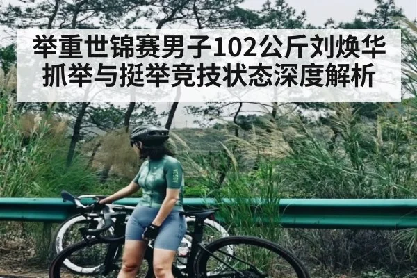 举重世锦赛男子102公斤刘焕华抓举与挺举竞技状态深度解析