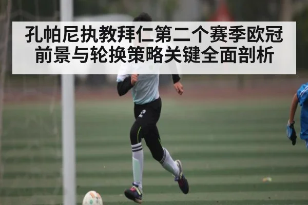孔帕尼执教拜仁第二个赛季欧冠前景与轮换策略关键全面剖析